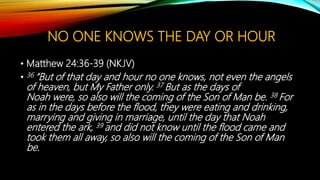NO ONE KNOWS THE DAY OR HOUR
• Matthew 24:36-39 (NKJV)
• 36 “But of that day and hour no one knows, not even the angels
of heaven, but My Father only. 37 But as the days of
Noah were, so also will the coming of the Son of Man be. 38 For
as in the days before the flood, they were eating and drinking,
marrying and giving in marriage, until the day that Noah
entered the ark, 39 and did not know until the flood came and
took them all away, so also will the coming of the Son of Man
be.
 