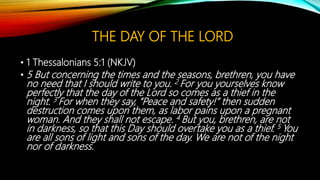 THE DAY OF THE LORD
• 1 Thessalonians 5:1 (NKJV)
• 5 But concerning the times and the seasons, brethren, you have
no need that I should write to you. 2 For you yourselves know
perfectly that the day of the Lord so comes as a thief in the
night. 3 For when they say, “Peace and safety!” then sudden
destruction comes upon them, as labor pains upon a pregnant
woman. And they shall not escape. 4 But you, brethren, are not
in darkness, so that this Day should overtake you as a thief. 5 You
are all sons of light and sons of the day. We are not of the night
nor of darkness.
 