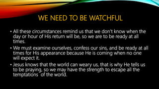WE NEED TO BE WATCHFUL
• All these circumstances remind us that we don’t know when the
day or hour of His return will be, so we are to be ready at all
times.
• We must examine ourselves, confess our sins, and be ready at all
times for His appearance because He is coming when no one
will expect it.
• Jesus knows that the world can weary us, that is why He tells us
to be praying, so we may have the strength to escape all the
temptations of the world.
 