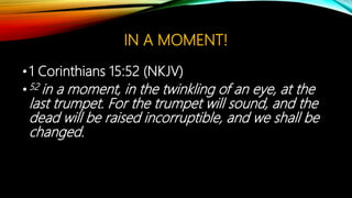 IN A MOMENT!
•1 Corinthians 15:52 (NKJV)
•52 in a moment, in the twinkling of an eye, at the
last trumpet. For the trumpet will sound, and the
dead will be raised incorruptible, and we shall be
changed.
 