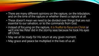 • There are many different opinions on the rapture, on the tribulation,
and on the time of the rapture or whether there’s a rapture at all.
• These doesn’t mean we need to be divided over things that are not
essential to our salvation, or to the commands from God.
• Instead of focusing on the rapture, it is fruitful to focus on Christ or
we’ll sink like Peter did in the stormy seas because he took His eyes
off Christ.
• May we all be ready for His return at any given moment.
• May grace and peace be multiplied in the lives of us all.
 