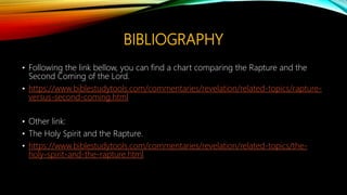 BIBLIOGRAPHY
• Following the link bellow, you can find a chart comparing the Rapture and the
Second Coming of the Lord.
• https://www.biblestudytools.com/commentaries/revelation/related-topics/rapture-
versus-second-coming.html
• Other link:
• The Holy Spirit and the Rapture.
• https://www.biblestudytools.com/commentaries/revelation/related-topics/the-
holy-spirit-and-the-rapture.html
 