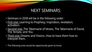 NEXT SEMINARS:
• Seminars in 2018 will be in the following order:
• First one: Learning to Prophesy; Inspiration, revelation;
activation.
• Second one: The Tabernacle of Moses, The Tabernacle of David,
The Temple, and You.
• Third one: Dreams and Visions. How to have them how to
interpret them.
• The following ones would be opportunely given to know.
 