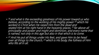• 19 and what is the exceeding greatness of His power toward us who
believe, according to the working of His mighty power 20 which He
worked in Christ when He raised Him from the dead and
seated Him at His right hand in the heavenly places, 21 far above all
principality and power and might and dominion, and every name that
is named, not only in this age but also in that which is to come.
• 22 And He put all things under His feet, and gave Him to be head
over all things to the church, 23 which is His body, the fullness of Him
who fills all in all.
 