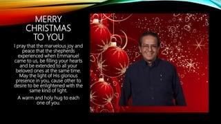 MERRY
CHRISTMAS
TO YOU
I pray that the marvelous joy and
peace that the shepherds
experienced when Emmanuel
came to us, be filling your hearts
and be extended to all your
beloved ones at the same time.
May the light of His glorious
presence in you, cause other to
desire to be enlightened with the
same kind of light.
A warm and holy hug to each
one of you.
 