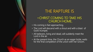 THE RAPTURE IS
• CHRIST COMING TO TAKE HIS
CHURCH HOME.
• His coming is fast approaching.
• The Lord will descend with a shout and with a blast of
God’s trumpet.
• All believers, living and dead, will suddenly meet the
Lord in the air.
• At the present time, the Church as an eager bride, waits
for the final completion of the union with her Groom.
 
