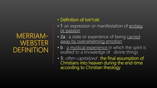 MERRIAM-
WEBSTER
DEFINITION
• Definition of RAPTURE
• 1: an expression or manifestation of ecstasy
or passion
• 2a : a state or experience of being carried
away by overwhelming emotion
• b : a mystical experience in which the spirit is
exalted to a knowledge of divine things
• 3: often capitalized : the final assumption of
Christians into heaven during the end-time
according to Christian theology
 