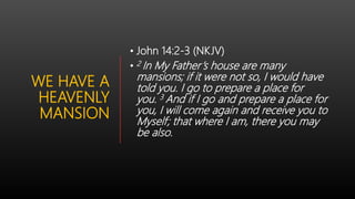 WE HAVE A
HEAVENLY
MANSION
• John 14:2-3 (NKJV)
• 2 In My Father’s house are many
mansions; if it were not so, I would have
told you. I go to prepare a place for
you. 3 And if I go and prepare a place for
you, I will come again and receive you to
Myself; that where I am, there you may
be also.
 