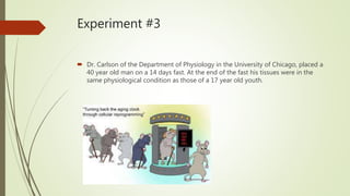 Experiment #3
 Dr. Carlson of the Department of Physiology in the University of Chicago, placed a
40 year old man on a 14 days fast. At the end of the fast his tissues were in the
same physiological condition as those of a 17 year old youth.
 