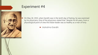 Experiment #4
 On May 18, 1933, when Gandhi was in the tenth day of fasting, he was examined
by his physicians. One of the physicians stated that "despite his 64 years, from a
physiological point of view the Indian leader was as healthy as a man of forty
 