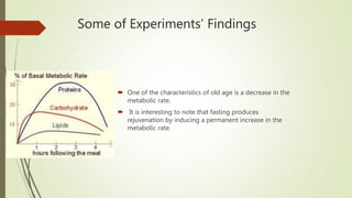 Some of Experiments’ Findings
 One of the characteristics of old age is a decrease in the
metabolic rate.
 It is interesting to note that fasting produces
rejuvenation by inducing a permanent increase in the
metabolic rate.
 