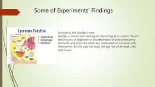 Some of Experiments’ Findings
Increasing the Autolysis rate
Autolysis, means self-loosing. In physiology it is used to denote
the process of digestion or disintegration of animal tissue by
ferments and enzymes which are generated by the body cells
themselves. By this way the body will get red of all weak cells
and tissue.
 