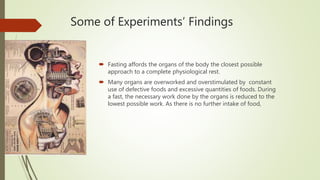 Some of Experiments’ Findings
 Fasting affords the organs of the body the closest possible
approach to a complete physiological rest.
 Many organs are overworked and overstimulated by constant
use of defective foods and excessive quantities of foods. During
a fast, the necessary work done by the organs is reduced to the
lowest possible work. As there is no further intake of food,
 