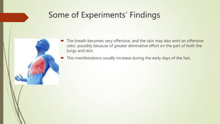 Some of Experiments’ Findings
 The breath becomes very offensive, and the skin may also emit an offensive
odor, possibly because of greater eliminative effort on the part of both the
lungs and skin.
 This manifestations usually increase during the early days of the fast,
 
