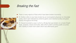 Breaking the Fast
 There is many reports of fasts which have been broken incorrectly.
 Dr. Shelton refers to two fasts broken by an incompetent physician on chocolate
candy, which were followed by extreme gastric and intestinal acidity and great
distress throughout the body.
 Dr. Havard recorded a case in which a 28 day fast was broken on a meal of beef-
steak, potatoes, bread and butter, after which violent vomiting spells occurred,
with inability to retain even water which was afterwards given
 