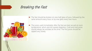Breaking the Fast
 The fast should be broken on one-half glass of juice, followed by the
same amount every hour, or by one glass every two hours
 The juices used immediately after the fast are best served at room
temperature, which permits easiest digestion. Cold and iced juices
should always be avoided at this time. The first juices should be
sipped very slowly
 
