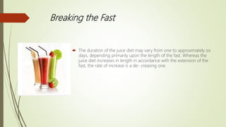 Breaking the Fast
 The duration of the juice diet may vary from one to approximately six
days, depending primarily upon the length of the fast. Whereas the
juice diet increases in length in accordance with the extension of the
fast, the rate of increase is a de- creasing one.
 
