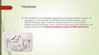 However
 ON THE BASIS of our knowledge regarding the physiological effects of fasting, we
are justified in assuming that, theoretically at least, fasting should be a very
efficient therapeutic agent. However, important as this is, it is not enough. A
measure may be theoretically correct, and have a logical and reasonable basis in all
respects, and yet in the treatment of disease it does not fulfill expectations.
 