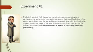 Experiment #1
 The British scientist, Prof. Huxley, has carried out experiments with young
earthworms. He fed an entire colony of these worms their usual foods. One of the
worms was isolated from the rest and fasted at periodic intervals. And In all other
respects its diet and mode of life were similar to those of the other worms. The
isolated worm lived while 19 generations of worms in the colony lived and
passed away
 