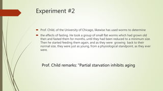 Experiment #2
 Prof. Child, of the University of Chicago, likewise has used worms to determine
 the effects of fasting. He took a group of small flat worms which had grown old
then and fasted them for months, until they had been reduced to a minimum size.
Then he started feeding them again, and as they were growing back to their
normal size, they were just as young, from a physiological standpoint, as they ever
were.
Prof. Child remarks: "Partial starvation inhibits aging
 