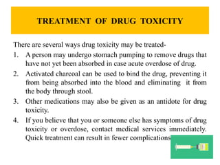TREATMENT OF DRUG TOXICITY
There are several ways drug toxicity may be treated-
1. A person may undergo stomach pumping to remove drugs that
have not yet been absorbed in case acute overdose of drug.
2. Activated charcoal can be used to bind the drug, preventing it
from being absorbed into the blood and eliminating it from
the body through stool.
3. Other medications may also be given as an antidote for drug
toxicity.
4. If you believe that you or someone else has symptoms of drug
toxicity or overdose, contact medical services immediately.
Quick treatment can result in fewer complications.
 