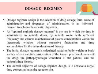DOSAGE REGIMEN
• Dosage regimen design is the selection of drug dosage form, route of
administration and frequency of administration in an informed
manner to achieve therapeutic objectives.
• An “optimal multiple dosage regimen” is the one in which the drug is
administered in suitable doses, by suitable route, with sufficient
frequency that ensures maintenance of plasma concentration within the
therapeutic window without excessive fluctuation and drug
accumulation for the entire duration of therapy.
• The initial dosage regimen is calculated based on body weight or body
surface after a careful consideration of the known pharmacokinetics of
the drug, the pathophysiologic condition of the patient, and the
patient's drug history.
• The overall objective of dosage regimen design is to achieve a target
drug concentration at the receptor site.
 