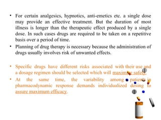 • For certain analgesics, hypnotics, anti-emetics etc. a single dose
may provide an effective treatment. But the duration of most
illness is longer than the therapeutic effect produced by a single
dose. In such cases drugs are required to be taken on a repetitive
basis over a period of time.
• Planning of drug therapy is necessary because the administration of
drugs usually involves risk of unwanted effects.
• Specific drugs have different risks associated with their use and
a dosage regimen should be selected which will maximize safety.
• At the same time, the variability among patients in
pharmacodynamic response demands individualized dosing to
assure maximum efficacy.
 