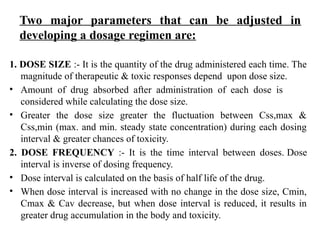Two major parameters that can be adjusted in
developing a dosage regimen are:
1. DOSE SIZE :- It is the quantity of the drug administered each time. The
magnitude of therapeutic & toxic responses depend upon dose size.
• Amount of drug absorbed after administration of each dose is
considered while calculating the dose size.
• Greater the dose size greater the fluctuation between Css,max &
Css,min (max. and min. steady state concentration) during each dosing
interval & greater chances of toxicity.
2. DOSE FREQUENCY :- It is the time interval between doses. Dose
interval is inverse of dosing frequency.
• Dose interval is calculated on the basis of half life of the drug.
• When dose interval is increased with no change in the dose size, Cmin,
Cmax & Cav decrease, but when dose interval is reduced, it results in
greater drug accumulation in the body and toxicity.
 