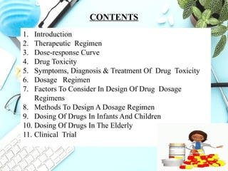 2
CONTENTS
1. Introduction
2. Therapeutic Regimen
3. Dose-response Curve
4. Drug Toxicity
5. Symptoms, Diagnosis & Treatment Of Drug Toxicity
6. Dosage Regimen
7. Factors To Consider In Design Of Drug Dosage
Regimens
8. Methods To Design A Dosage Regimen
9. Dosing Of Drugs In Infants And Children
10. Dosing Of Drugs In The Elderly
11. Clinical Trial
 
