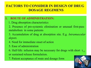 I. ROUTE OF ADMINISTRATION:
1. Drug absorption characteristics
2. Presence of pre-systemic elimination or unusual first-pass
metabolism in some patients
3. Accumulation of drug at absorption site. E.g. Intramuscular
depots.
4. Need for immediate onset of action
5. Ease of administration
6. Half-life: infusion may be necessary for drugs with short t1/2
or sustained release formulation.
7. Patient acceptance of route and dosage form
FACTORS TO CONSIDER IN DESIGN OF DRUG
DOSAGE REGIMENS
 