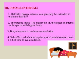 III. DOSAGE INTERVAL:
1. Half-life: Dosage interval can generally be extended in
relation to half-life.
2. Therapeutic index: The higher the TI, the longer an interval
can be spaced with higher doses.
3. Body clearance to evaluate accumulation
4. Side effects which may require special administration times.
e.g. bed time to avoid sedation.
 