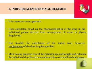 1. INDIVIDUALIZED DOSAGE REGIMEN
• It is a most accurate approach.
• Dose calculated based on the pharmacokinetics of the drug in the
individual patient derived from measurement of serum or plasma
drug levels.
• Not feasible for calculation of the initial dose, however,
readjustment of the dose is quite possible.
• Most dosing program record the patient’s age and weight and calculate
the individual dose based on creatinine clearance and lean body mass.
 