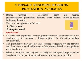 2. DOSAGE REGIMENS BASED ON
POPULATION AVERAGES
• Dosage regimen is calculated based on average
pharmacokinetic parameters obtained from clinical studies published
in the drug literature.
• There are two approaches followed
1. Fixed model
2. Adaptive model
1. Fixed Model:
• Assumes that population average pharmacokinetic parameters may be
used directly to calculate a dosage regimen for the patient, without
any alteration.
• The practitioner may use the usual dosage suggested by the literature
and then make a small adjustment of the dosage based on the patient’s
weight and / or age.
• When a multiple dose regimen is designed, multiple dosage equations
based on the principle of superposition are used to evaluate the dose.
 