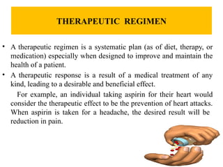 THERAPEUTIC REGIMEN
• A therapeutic regimen is a systematic plan (as of diet, therapy, or
medication) especially when designed to improve and maintain the
health of a patient.
• A therapeutic response is a result of a medical treatment of any
kind, leading to a desirable and beneficial effect.
For example, an individual taking aspirin for their heart would
consider the therapeutic effect to be the prevention of heart attacks.
When aspirin is taken for a headache, the desired result will be
reduction in pain.
 