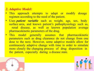 2. Adaptive Model:
• This approach attempts to adapt or modify dosage
regimen according to the need of the patient.
• Uses patient variable such as weight, age, sex, body
surface area, and known patient’s pathophysiology such as,
renal disease, as well as known population average
pharmacokinetic parameters of the drug.
• This model generally assumes that pharmacokinetic
parameters such as drug clearance do not change from one
dose to the next. However, some adaptive models allow for
continuously adaptive change with time in order to simulate
more closely the changing process of drug disposition in
the patient, especially during a disease state.
 