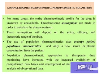 3. DOSAGE REGIMEN BASED ON PARTIAL PHARMACOKINETIC PARAMETERS:
• For many drugs, the entire pharmacokinetic profile for the drug is
unknown or unavailable. Therefore,some assumptions are made in
order to calculate the dosage regimen.
• These assumptions will depend on the safety, efficacy, and
therapeutic range of the drug.
• The use of population pharmacokinetics uses average patient
population characteristics and only a few serum or plasma
concentration from the patient.
• Population pharmacokinetic approaches to therapeutic drug
monitoring have increased with the increased availability of
computerized data bases and development of statistical tools for the
analysis of observational data.
 