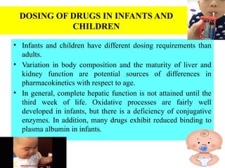 DOSING OF DRUGS IN INFANTS AND
CHILDREN
• Infants and children have different dosing requirements than
adults.
• Variation in body composition and the maturity of liver and
kidney function are potential sources of differences in
pharmacokinetics with respect to age.
• In general, complete hepatic function is not attained until the
third week of life. Oxidative processes are fairly well
developed in infants, but there is a deficiency of conjugative
enzymes. In addition, many drugs exhibit reduced binding to
plasma albumin in infants.
 