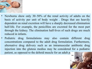 • Newborns show only 30–50% of the renal activity of adults on the
basis of activity per unit of body weight . Drugs that are heavily
dependent on renal excretion will have a sharply decreased elimination
half-life. For example, the penicillins are excreted for the most part
through the kidney. The elimination half-lives of such drugs are much
reduced in infants.
• Pediatric drug formulations may also contain different drug
concentrations compared to the adult drug formulation. Furthermore,
alternative drug delivery such as an intramuscular antibiotic drug
injection into the gluteus medius may be considered for a pediatric
patient, as opposed to the deltoid muscle for an adult patient.
 