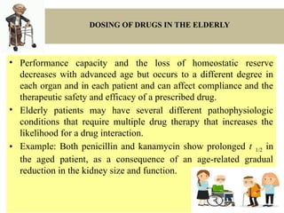 DOSING OF DRUGS IN THE ELDERLY
• Performance capacity and the loss of homeostatic reserve
decreases with advanced age but occurs to a different degree in
each organ and in each patient and can affect compliance and the
therapeutic safety and efficacy of a prescribed drug.
• Elderly patients may have several different pathophysiologic
conditions that require multiple drug therapy that increases the
likelihood for a drug interaction.
• Example: Both penicillin and kanamycin show prolonged t 1/2 in
the aged patient, as a consequence of an age-related gradual
reduction in the kidney size and function.
 