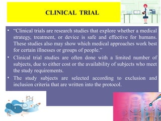 CLINICAL TRIAL
• “Clinical trials are research studies that explore whether a medical
strategy, treatment, or device is safe and effective for humans.
These studies also may show which medical approaches work best
for certain illnesses or groups of people.”
• Clinical trial studies are often done with a limited number of
subjects, due to either cost or the availability of subjects who meet
the study requirements.
• The study subjects are selected according to exclusion and
inclusion criteria that are written into the protocol.
• .
 