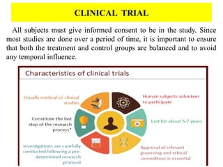 All subjects must give informed consent to be in the study. Since
most studies are done over a period of time, it is important to ensure
that both the treatment and control groups are balanced and to avoid
any temporal influence.
CLINICAL TRIAL
 