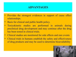 ADVANTAGES
• Provides the strongest evidences in support of cause effect
relationships.
• Basis for clinical and public health policy.
• Toxicokinetic studies are performed in animals during
preclinical drug development and may continue after the drug
has been tested in clinical trials.
• Clinical studies are monitored for side effects and rare events
• Clinical trials in humans establish the safety and effectiveness
of drug products and may be used to determine bioavailability
 