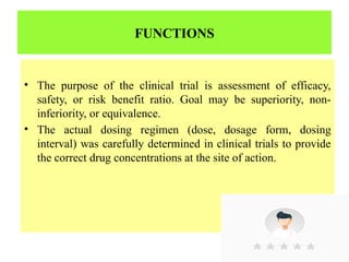 FUNCTIONS
• The purpose of the clinical trial is assessment of efficacy,
safety, or risk benefit ratio. Goal may be superiority, non-
inferiority, or equivalence.
• The actual dosing regimen (dose, dosage form, dosing
interval) was carefully determined in clinical trials to provide
the correct drug concentrations at the site of action.
 