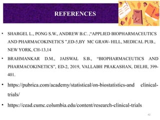 42
REFERENCES
• SHARGEL L., PONG S.W., ANDREW B.C. ,“APPLIED BIOPHARMACEUTICS
AND PHARMACOKINETICS ”,ED-5,BY MC GRAW- HILL, MEDICAL PUB.,
NEW YORK, CH-13,14
• BRAHMANKAR D.M., JAISWAL S.B., “BIOPHARMACEUTICS AND
PHARMACOKINETICS”, ED-2, 2019, VALLABH PRAKASHAN, DELHI, 399-
401.
• https://pubrica.com/academy/statistical/on-biostatistics-and clinical-
trials/
• https://cead.cumc.columbia.edu/content/research-clinical-trials
REFERENCES
 