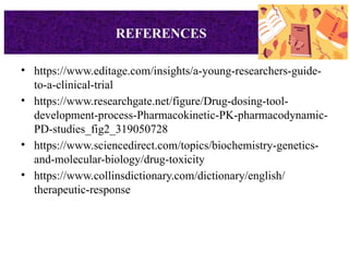 • https://www.editage.com/insights/a-young-researchers-guide-
to-a-clinical-trial
• https://www.researchgate.net/figure/Drug-dosing-tool-
development-process-Pharmacokinetic-PK-pharmacodynamic-
PD-studies_fig2_319050728
• https://www.sciencedirect.com/topics/biochemistry-genetics-
and-molecular-biology/drug-toxicity
• https://www.collinsdictionary.com/dictionary/english/
therapeutic-response
REFERENCES
 