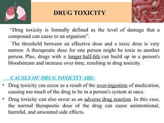 DRUG TOXICITY
“Drug toxicity is formally defined as the level of damage that a
compound can cause to an organism”.
The threshold between an effective dose and a toxic dose is very
narrow. A therapeutic dose for one person might be toxic to another
person. Plus, drugs with a longer half-life can build up in a person's
bloodstream and increase over time, resulting in drug toxicity.
CAUSES OF DRUG TOXICITY ARE-
• Drug toxicity can occur as a result of the over-ingestion of medication,
causing too much of the drug to be in a person's system at once.
• Drug toxicity can also occur as an adverse drug reaction. In this case,
the normal therapeutic dose of the drug can cause unintentional,
harmful, and unwanted side effects.
 