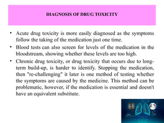 DIAGNOSIS OF DRUG TOXICITY
• Acute drug toxicity is more easily diagnosed as the symptoms
follow the taking of the medication just one time.
• Blood tests can also screen for levels of the medication in the
bloodstream, showing whether these levels are too high.
• Chronic drug toxicity, or drug toxicity that occurs due to long-
term build-up, is harder to identify. Stopping the medication,
then "re-challenging" it later is one method of testing whether
the symptoms are caused by the medicine. This method can be
problematic, however, if the medication is essential and doesn't
have an equivalent substitute.
 