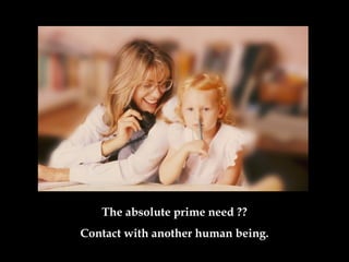The absolute prime need  ?? Contact with another human being . 