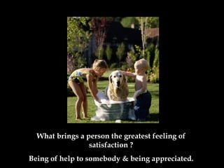 What brings a person the greatest feeling of satisfaction  ? Being of help to somebody & being appreciated . 