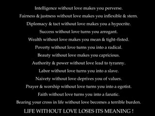 Intelligence without love makes you perverse.
Fairness & justness without love makes you inflexible & stern.
Diplomacy & tact without love makes you a hypocrite.
Success without love turns you arrogant.
Wealth without love makes you mean & tight–fisted.
Poverty without love turns you into a radical.
Beauty without love makes you capricious.
Authority & power without love lead to tyranny.
Labor without love turns you into a slave.
Naivety without love deprives you of values.
Prayer & worship without love turns you into a egotist.
Faith without love turns you into a fanatic.
Bearing your cross in life without love becomes a terrible burden.
LIFE WITHOUT LOVE LOSES ITS MEANING !
 